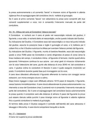 la presa autonomamente o al comando “lascia” e rimanere vicino al figurante in attenta
vigilanza fino al sopraggiungere del conduttore che lo metterà al guinzaglio.
Se il cane al primo comando “lascia” non abbandona la presa sono consentiti altri due
comandi supplementari a voce, non è consentito l’intervento manuale da parte del
conduttore.


Art. 16 - Difesa del cane al Conduttore "attacco lanciato”
Il Conduttore   si recherà con il cane al piede nel nascondiglio indicato dal giudice; il
figurante, a sua volta, si recherà dietro al nascondiglio, anche questo indicato dal Giudice.
Su indicazione del Giudice, il Conduttore esce dal nascondiglio e si reca nel punto indicato
dal giudice, assume la posizione base e toglie il guinzaglio al cane, e lo trattiene per il
collare fino a che il Giudice autorizza la difesa per sventare l'attacco portato dal figurante.
Su indicazione del Giudice, il figurante, munito di bastone flessibile, esce dal nascondiglio
(posto a circa 70/80 passi da Conduttore e cane) dirigendosi al passo di corsa verso la
linea mediana del campo, il conduttore intima al figurante di fermarsi, mentre quest’ultimo
ignorando l’intimazione continua la sua azione con ampi gesti di minaccia richiamando
con la voce l'attenzione del cane, giunto alla distanza di circa 30/40 mt. dal conduttore e
cane. il giudice ordina la conduttore di liberare il cane il quale eseguirà rimanendo sul
posto. Il conduttore durante questa fase può incoraggiare con la voce.
Il cane deve difendersi affrontando il figurante afferrando la manica con coraggio senza
esitazioni, con morso energico sicuro e calmo.
Dopo breve ingaggio e dopo aver effettuato almeno 10/15 passi di trasporto, il figurante,
cessa l'azione immobilizzandosi. Il cane dovrà abbandonare la presa autonomamente o su
intervento a voce del Conduttore (max 3 comandi non è consentito l’intervento manuale da
parte del conduttore). Se il cane al sopraggiungere del conduttore lascia autonomamente
la presa quando il conduttore sarà alla distanza di almeno 5 passi dal figurante la prova
può essere ritenuta valida purché il cane rimanga vicino al figurante in attenta vigilanza
fino a quando conduttore lo metterà al guinzaglio.
Al termine della prova il Giudice eseguirà il controllo dell’identità del cane attraverso il
tatuaggio o Microchip .il cane dovrà comportarsi tranquillo e docile.


Art. 17 – Valutazioni
Il Cane non supera la prova caratteriale
 