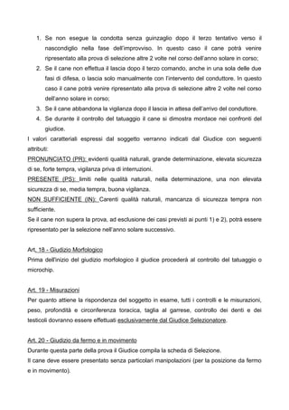 1. Se non esegue la condotta senza guinzaglio dopo il terzo tentativo verso il
        nascondiglio nella fase dell’improvviso. In questo caso il cane potrà venire
        ripresentato alla prova di selezione altre 2 volte nel corso dell’anno solare in corso;
    2. Se il cane non effettua il lascia dopo il terzo comando, anche in una sola delle due
        fasi di difesa, o lascia solo manualmente con l’intervento del conduttore. In questo
        caso il cane potrà venire ripresentato alla prova di selezione altre 2 volte nel corso
        dell’anno solare in corso;
    3. Se il cane abbandona la vigilanza dopo il lascia in attesa dell’arrivo del conduttore.
    4. Se durante il controllo del tatuaggio il cane si dimostra mordace nei confronti del
        giudice.
I valori caratteriali espressi dal soggetto verranno indicati dal Giudice con seguenti
attributi:
PRONUNCIATO (PR): evidenti qualità naturali, grande determinazione, elevata sicurezza
di se, forte tempra, vigilanza priva di interruzioni.
PRESENTE (PS): limiti nelle qualità naturali, nella determinazione, una non elevata
sicurezza di se, media tempra, buona vigilanza.
NON SUFFICIENTE (IN): Carenti qualità naturali, mancanza di sicurezza tempra non
sufficiente.
Se il cane non supera la prova, ad esclusione dei casi previsti ai punti 1) e 2), potrà essere
ripresentato per la selezione nell’anno solare successivo.


Art. 18 - Giudizio Morfologico
Prima dell'inizio del giudizio morfologico il giudice procederà al controllo del tatuaggio o
microchip.


Art. 19 - Misurazioni
Per quanto attiene la rispondenza del soggetto in esame, tutti i controlli e le misurazioni,
peso, profondità e circonferenza toracica, taglia al garrese, controllo dei denti e dei
testicoli dovranno essere effettuati esclusivamente dal Giudice Selezionatore.


Art. 20 - Giudizio da fermo e in movimento
Durante questa parte della prova il Giudice compila la scheda di Selezione.
Il cane deve essere presentato senza particolari manipolazioni (per la posizione da fermo
e in movimento).
 