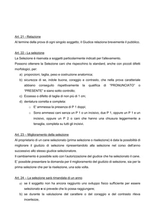 Art. 21 - Relazione
Al termine della prova di ogni singolo soggetto, il Giudice relaziona brevemente il pubblico.


Art. 22 - La selezione
La Selezione è riservata a soggetti particolarmente indicati per l'allevamento.
Possono ottenere la Selezione cani che rispecchino lo standard, anche con piccoli difetti
morfologici, per:
   a) proporzioni, taglia, peso e costruzione anatomica;
   b) sicurezza di se, indole buona, coraggio e contrasto, che nella prova caratteriale
       abbiano      conseguito   rispettivamente     la   qualifica   di   “PRONUNCIATO”     o
       “PRESENTE” e siano sotto controllo;
   c) Eccesso o difetto di taglia di non più di 1 cm;
   d) dentatura corretta e completa:
          o E' ammessa la presenza di P 1 doppi;
          o Sono ammessi cani senza un P 1 o un incisivo, due P 1, oppure un P 1 e un
              incisivo, oppure un P 2 o cani che hanno una chiusura leggermente a
              tenaglia, completa su tutti gli incisivi.


Art. 23 – Miglioramento della selezione
Al proprietario di un cane selezionato (prima selezione o riselezione) è data la possibilità di
migliorare il giudizio di selezione ripresentandolo alla selezione nel corso dell’anno
successivo allo stesso giudice selezionatore.
Il cambiamento è possibile solo con l’autorizzazione del giudice che ha selezionato il cane.
E’ possibile presentare la domanda per il miglioramento del giudizio di selezione, sia per la
prima selezione che per la riselezione, una sola volta.


Art. 24 – La selezione sarà rimandata di un anno
   a) se il soggetto non ha ancora raggiunto uno sviluppo fisico sufficiente per essere
       selezionato e si prevede che lo possa raggiungere;
   b) se durante la valutazione del carattere o del coraggio e del contrasto rileva
       incertezze,
 
