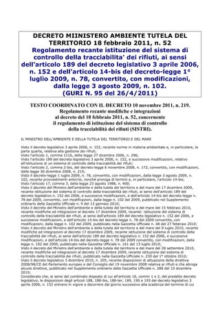 DECRETO MIINISTERO AMBIENTE TUTELA DEL
          TERRITORIO 18 febbraio 2011, n. 52
   Regolamento recante istituzione del sistema di
    controllo della tracciabilita' dei rifiuti, ai sensi
dell'articolo 189 del decreto legislativo 3 aprile 2006,
  n. 152 e dell'articolo 14-bis del decreto-legge 1°
  luglio 2009, n. 78, convertito, con modificazioni,
           dalla legge 3 agosto 2009, n. 102.
              (GURI N. 95 del 26/4/2011)
     TESTO COORDINATO CON IL DECRETO 10 novembre 2011, n. 219.
                Regolamento recante modiﬁche e integrazioni
             al decreto del 18 febbraio 2011, n. 52, concernente
            il regolamento di istituzione del sistema di controllo
                    della tracciabilità dei riﬁuti (SISTRI).
IL MINISTRO DELL'AMBIENTE E DELLA TUTELA DEL TERRITORIO E DEL MARE

Visto il decreto legislativo 3 aprile 2006, n. 152, recante norme in materia ambientale e, in particolare, la
parte quarta, relativa alla gestione dei rifiuti;
Visto l'articolo 1, comma 1116, della legge 27 dicembre 2006, n. 296;
Visto l'articolo 189 del decreto legislativo 3 aprile 2006, n. 152, e successive modificazioni, relativo
all'istituzione di un sistema di controllo della tracciabilità dei rifiuti;
Visto l'articolo 2, comma 2-bis, del decreto-legge 6 novembre 2008, n. 172, convertito, con modificazioni,
dalla legge 30 dicembre 2008, n. 210;
Visto il decreto-legge 1 luglio 2009, n. 78, convertito, con modificazioni, dalla legge 3 agosto 2009, n.
102, recante provvedimenti anticrisi, nonché proroga di termini e, in particolare, l'articolo 14-bis;
Visto l'articolo 17, comma 3, della legge 23 agosto 1988, n. 400;
Visto il decreto del Ministro dell'ambiente e della tutela del territorio e del mare del 17 dicembre 2009,
recante istituzione del sistema di controllo della tracciabilità dei rifiuti, ai sensi dell'articolo 189 del
decreto legislativo n. 152 del 2006, e successive modificazioni, e dell'articolo 14-bis del decreto-legge n.
78 del 2009, convertito, con modificazioni, dalla legge n. 102 del 2009, pubblicato nel Supplemento
ordinario della Gazzetta Ufficiale n. 9 del 13 gennaio 2010;
Visto il decreto del Ministro dell'ambiente e della tutela del territorio e del mare del 15 febbraio 2010,
recante modifiche ed integrazioni al decreto 17 dicembre 2009, recante: istituzione del sistema di
controllo della tracciabilità dei rifiuti, ai sensi dell'articolo 189 del decreto legislativo n. 152 del 2006, e
successive modificazioni, e dell'articolo 14-bis del decreto-legge n. 78 del 2009 convertito, con
modificazioni, dalla legge n. 102 del 2009, pubblicato nella Gazzetta Ufficiale n. 48 del 27 febbraio 2010;
Visto il decreto del Ministro dell'ambiente e della tutela del territorio e del mare del 9 luglio 2010, recante
modifiche ed integrazioni al decreto 17 dicembre 2009, recante istituzione del sistema di controllo della
tracciabilità dei rifiuti, ai sensi dell'articolo 189 del decreto legislativo n. 152 del 2006, e successive
modificazioni, e dell'articolo 14-bis del decreto-legge n. 78 del 2009 convertito, con modificazioni, dalla
legge n. 102 del 2009, pubblicato nella Gazzetta Ufficiale n. 161 del 13 luglio 2010;
Visto il decreto del Ministro dell'ambiente e della tutela del territorio e del mare del 28 settembre 2010,
recante modifiche ed integrazioni al decreto 17 dicembre 2009, recante istituzione del sistema di
controllo della tracciabilità dei rifiuti, pubblicato nella Gazzetta Ufficiale n. 230 del 1° ottobre 2010;
Visto il decreto legislativo 3 dicembre 2010, n. 205, recante disposizioni di attuazione della direttiva
2008/98/CE del Parlamento europeo e del Consiglio del 19 novembre 2008 relativa ai rifiuti e che abroga
alcune direttive, pubblicato nel Supplemento ordinario della Gazzetta Ufficiale n. 288 del 10 dicembre
2010;
Considerato che, ai sensi del combinato disposto di cui all'articolo 16, commi 1 e 2, del predetto decreto
legislativo, le disposizioni degli articoli 188, 188-bis, 188-ter, 189, 190 e 193 del decreto legislativo 3
aprile 2006, n. 152 entrano in vigore a decorrere dal giorno successivo alla scadenza del termine di cui
 