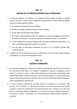 ART. 13
                 MODALITA’ DI PRESENTAZIONE DELLE DENUNCE

1. Le denunce originaria, di variazione o di cessazione devono essere compilate su appositi
   moduli o fac-simili di moduli messi a disposizione gratuitamente, e devono essere presentate
   secondo una delle seguenti modalità:

   a) Al Protocollo Generale del Comune di Milano

   b) All’Ufficio Protocollo del Settore Finanze ed Oneri Tributari;

   c) Ad altri Uffici del Protocollo all’uopo abilitati;

   d) Per mezzo di raccomandata postale A/R, allegando una fotocopia leggibile del documento
        d’identità del dichiarante; in tal caso si considerano presentate nel giorno di spedizione;

   e) Via fax, allegando una fotocopia leggibile del documento di identità del dichiarante; in tal
        caso si considerano presentate nel giorno di ricezione;

   f)   Con altri mezzi di trasmissione telematica nei limiti e con le condizioni previste dalla
        normativa vigente.

2. I soggetti che devono presentare la denuncia relativa a più di dieci immobili, devono utilizzare
   le modalità di cui al punto f) del precedente comma.


                                                ART. 14
                                      SGRAVI E RIMBORSI

1. Le denunce di cessazione, le denunce di variazione degli elementi imponibili che comportano
   una diminuzione della tassa, e le richieste di detassazione, (escluse le fattispecie previste
   dall’art. 10 comma 5 e dall’art. 17 del presente Regolamento), fatto salvo l’accertamento della
   veridicità delle stesse da parte del Comune, danno diritto allo sgravio o al rimborso della tassa
   stessa a favore del contribuente a decorrere dal primo giorno del bimestre solare successivo a
   quello di presentazione delle denunce.

2. In caso di mancata presentazione nel corso dell’anno di cessazione o di variazione delle
   denunce di cui al comma 1, si dà luogo allo sgravio o al rimborso del tributo per gli anni
   successivi a favore del contribuente che presenti denuncia entro il termine di sei mesi dalla
   data di notifica della cartella di pagamento (o, se questa non risulta notificata, dell’avviso a
   contribuente moroso), a condizione che dia dimostrazione dell’intervenuta cessazione o
   variazione.



                                                           11
 