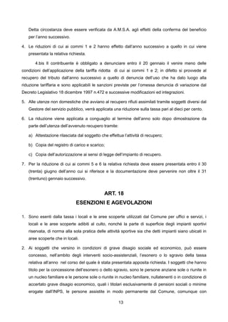 Detta circostanza deve essere verificata da A.M.S.A. agli effetti della conferma del beneficio
   per l’anno successivo.

4. Le riduzioni di cui ai commi 1 e 2 hanno effetto dall’anno successivo a quello in cui viene
   presentata la relativa richiesta.

       4.bis Il contribuente è obbligato a denunciare entro il 20 gennaio il venire meno delle
condizioni dell’applicazione della tariffa ridotta di cui ai commi 1 e 2; in difetto si provvede al
recupero del tributo dall’anno successivo a quello di denuncia dell’uso che ha dato luogo alla
riduzione tariffaria e sono applicabili le sanzioni previste per l’omessa denuncia di variazione dal
Decreto Legislativo 18 dicembre 1997 n.472 e successive modificazioni ed integrazioni.

5. Alle utenze non domestiche che avviano al recupero rifiuti assimilati tramite soggetti diversi dal
   Gestore del servizio pubblico, verrà applicata una riduzione sulla tassa pari al dieci per cento.

6. La riduzione viene applicata a conguaglio al termine dell’anno solo dopo dimostrazione da
   parte dell’utenza dell’avvenuto recupero tramite:

   a) Attestazione rilasciata dal soggetto che effettua l’attività di recupero;

   b) Copia del registro di carico e scarico;

   c) Copia dell’autorizzazione ai sensi di legge dell’impianto di recupero.

7. Per la riduzione di cui ai commi 5 e 6 la relativa richiesta deve essere presentata entro il 30
   (trenta) giugno dell’anno cui si riferisce e la documentazione deve pervenire non oltre il 31
   (trentuno) gennaio successivo.


                                              ART. 18
                              ESENZIONI E AGEVOLAZIONI

1. Sono esenti dalla tassa i locali e le aree scoperte utilizzati dal Comune per uffici e servizi, i
   locali e le aree scoperte adibiti al culto, nonché la parte di superficie degli impianti sportivi
   riservata, di norma alla sola pratica delle attività sportive sia che detti impianti siano ubicati in
   aree scoperte che in locali.

2. Ai soggetti che versino in condizioni di grave disagio sociale ed economico, può essere
   concesso, nell’ambito degli interventi socio-assistenziali, l’esonero o lo sgravio della tassa
   relativa all’anno nel corso del quale è stata presentata apposita richiesta. I soggetti che hanno
   titolo per la concessione dell’esonero o dello sgravio, sono le persone anziane sole o riunite in
   un nucleo familiare e le persone sole o riunite in nucleo familiare, nullatenenti o in condizione di
   accertato grave disagio economico, quali i titolari esclusivamente di pensioni sociali o minime
   erogate dall’INPS, le persone assistite in modo permanente dal Comune, comunque con

                                                       13
 