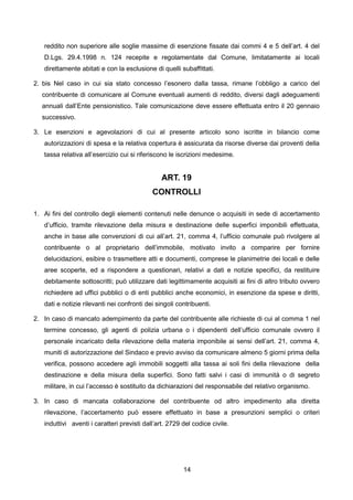 reddito non superiore alle soglie massime di esenzione fissate dai commi 4 e 5 dell’art. 4 del
   D.Lgs. 29.4.1998 n. 124 recepite e regolamentate dal Comune, limitatamente ai locali
   direttamente abitati e con la esclusione di quelli subaffittati.

2. bis Nel caso in cui sia stato concesso l’esonero dalla tassa, rimane l’obbligo a carico del
  contribuente di comunicare al Comune eventuali aumenti di reddito, diversi dagli adeguamenti
  annuali dall’Ente pensionistico. Tale comunicazione deve essere effettuata entro il 20 gennaio
  successivo.

3. Le esenzioni e agevolazioni di cui al presente articolo sono iscritte in bilancio come
   autorizzazioni di spesa e la relativa copertura è assicurata da risorse diverse dai proventi della
   tassa relativa all’esercizio cui si riferiscono le iscrizioni medesime.


                                                ART. 19
                                            CONTROLLI

1. Ai fini del controllo degli elementi contenuti nelle denunce o acquisiti in sede di accertamento
   d’ufficio, tramite rilevazione della misura e destinazione delle superfici imponibili effettuata,
   anche in base alle convenzioni di cui all’art. 21, comma 4, l’ufficio comunale può rivolgere al
   contribuente o al proprietario dell’immobile, motivato invito a comparire per fornire
   delucidazioni, esibire o trasmettere atti e documenti, comprese le planimetrie dei locali e delle
   aree scoperte, ed a rispondere a questionari, relativi a dati e notizie specifici, da restituire
   debitamente sottoscritti; può utilizzare dati legittimamente acquisiti ai fini di altro tributo ovvero
   richiedere ad uffici pubblici o di enti pubblici anche economici, in esenzione da spese e diritti,
   dati e notizie rilevanti nei confronti dei singoli contribuenti.

2. In caso di mancato adempimento da parte del contribuente alle richieste di cui al comma 1 nel
   termine concesso, gli agenti di polizia urbana o i dipendenti dell’ufficio comunale ovvero il
   personale incaricato della rilevazione della materia imponibile ai sensi dell’art. 21, comma 4,
   muniti di autorizzazione del Sindaco e previo avviso da comunicare almeno 5 giorni prima della
   verifica, possono accedere agli immobili soggetti alla tassa ai soli fini della rilevazione della
   destinazione e della misura della superfici. Sono fatti salvi i casi di immunità o di segreto
   militare, in cui l’accesso è sostituito da dichiarazioni del responsabile del relativo organismo.

3. In caso di mancata collaborazione del contribuente od altro impedimento alla diretta
   rilevazione, l’accertamento può essere effettuato in base a presunzioni semplici o criteri
   induttivi aventi i caratteri previsti dall’art. 2729 del codice civile.




                                                        14
 