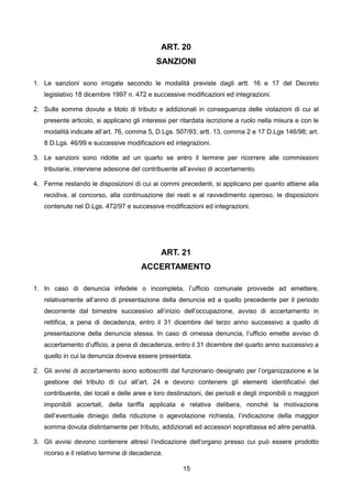 ART. 20
                                           SANZIONI

1. Le sanzioni sono irrogate secondo le modalità previste dagli artt. 16 e 17 del Decreto
   legislativo 18 dicembre 1997 n. 472 e successive modificazioni ed integrazioni.

2. Sulle somme dovute a titolo di tributo e addizionali in conseguenza delle violazioni di cui al
   presente articolo, si applicano gli interessi per ritardata iscrizione a ruolo nella misura e con le
   modalità indicate all’art. 76, comma 5, D.Lgs. 507/93; artt. 13, comma 2 e 17 D.Lgs 146/98; art.
   8 D.Lgs. 46/99 e successive modificazioni ed integrazioni.

3. Le sanzioni sono ridotte ad un quarto se entro il termine per ricorrere alle commissioni
   tributarie, interviene adesione del contribuente all’avviso di accertamento.

4. Ferme restando le disposizioni di cui ai commi precedenti, si applicano per quanto attiene alla
   recidiva, al concorso, alla continuazione dei reati e al ravvedimento operoso, le disposizioni
   contenute nel D.Lgs. 472/97 e successive modificazioni ed integrazioni.




                                             ART. 21
                                      ACCERTAMENTO

1. In caso di denuncia infedele o incompleta, l’ufficio comunale provvede ad emettere,
   relativamente all’anno di presentazione della denuncia ed a quello precedente per il periodo
   decorrente dal bimestre successivo all’inizio dell’occupazione, avviso di accertamento in
   rettifica, a pena di decadenza, entro il 31 dicembre del terzo anno successivo a quello di
   presentazione della denuncia stessa. In caso di omessa denuncia, l’ufficio emette avviso di
   accertamento d’ufficio, a pena di decadenza, entro il 31 dicembre del quarto anno successivo a
   quello in cui la denuncia doveva essere presentata.

2. Gli avvisi di accertamento sono sottoscritti dal funzionario designato per l’organizzazione e la
   gestione del tributo di cui all’art. 24 e devono contenere gli elementi identificativi del
   contribuente, dei locali e delle aree e loro destinazioni, dei periodi e degli imponibili o maggiori
   imponibili accertati, della tariffa applicata e relativa delibera, nonché la motivazione
   dell’eventuale diniego della riduzione o agevolazione richiesta, l’indicazione della maggior
   somma dovuta distintamente per tributo, addizionali ed accessori soprattassa ed altre penalità.

3. Gli avvisi devono contenere altresì l’indicazione dell’organo presso cui può essere prodotto
   ricorso e il relativo termine di decadenza.

                                                     15
 