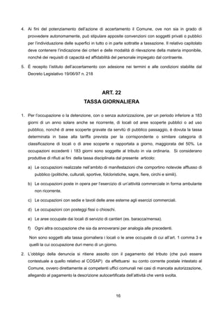4. Ai fini del potenziamento dell’azione di accertamento il Comune, ove non sia in grado di
   provvedere autonomamente, può stipulare apposite convenzioni con soggetti privati o pubblici
   per l’individuazione delle superfici in tutto o in parte sottratte a tassazione. Il relativo capitolato
   deve contenere l’indicazione dei criteri e delle modalità di rilevazione della materia imponibile,
   nonché dei requisiti di capacità ed affidabilità del personale impiegato dal contraente.

5. È recepito l’istituto dell’accertamento con adesione nei termini e alle condizioni stabilite dal
   Decreto Legislativo 19/06/97 n. 218



                                                  ART. 22
                                      TASSA GIORNALIERA

1. Per l’occupazione o la detenzione, con o senza autorizzazione, per un periodo inferiore a 183
   giorni di un anno solare anche se ricorrente, di locali od aree scoperte pubblici o ad uso
   pubblico, nonché di aree scoperte gravate da servitù di pubblico passaggio, è dovuta la tassa
   determinata in base alla tariffa prevista per la corrispondente o similare categoria di
   classificazione di locali o di aree scoperte e rapportata a giorno, maggiorata del 50%. Le
   occupazioni eccedenti i 183 giorni sono soggette al tributo in via ordinaria. Si considerano
   produttive di rifiuti ai fini della tassa disciplinata dal presente articolo:

   a) Le occupazioni realizzate nell’ambito di manifestazioni che comportino notevole afflusso di
        pubblico (politiche, culturali, sportive, folcloristiche, sagre, fiere, circhi e simili).

   b) Le occupazioni poste in opera per l’esercizio di un’attività commerciale in forma ambulante
        non ricorrente.

   c) Le occupazioni con sedie e tavoli delle aree esterne agli esercizi commerciali.

   d) Le occupazioni con posteggi fissi o chioschi.

   e) Le aree occupate dai locali di servizio di cantieri (es. baracca/mensa).

   f)   Ogni altra occupazione che sia da annoverarsi per analogia alle precedenti.

    Non sono soggetti alla tassa giornaliera i locali o le aree occupate di cui all’art. 1 comma 3 e
    quelli la cui occupazione duri meno di un giorno.

2. L’obbligo della denuncia si ritiene assolto con il pagamento del tributo (che può essere
   contestuale a quello relativo al COSAP) da effettuarsi su conto corrente postale intestato al
   Comune, ovvero direttamente ai competenti uffici comunali nei casi di mancata autorizzazione,
   allegando al pagamento la descrizione autocertificata dell’attività che verrà svolta.



                                                          16
 