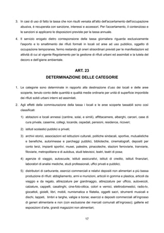 3. In casi di uso di fatto la tassa che non risulti versata all'atto dell'accertamento dell'occupazione
   abusiva, è recuperata con sanzione, interessi e accessori. Per l'accertamento, il contenzioso e
   le sanzioni si applicano le disposizioni previste per la tassa annuale.

4. Il servizio erogato dietro corresponsione della tassa giornaliera riguarda esclusivamente
   l'asporto e lo smaltimento dei rifiuti formati in locali od aree ad uso pubblico, oggetto di
   occupazione temporanea, fermo restando gli oneri straordinari previsti per le manifestazioni ed
   attività di cui al vigente Regolamento per la gestione di rifiuti urbani ed assimilati e la tutela del
   decoro e dell’igiene ambientale.


                                                 ART. 23
                        DETERMINAZIONE DELLE CATEGORIE

1. Le categorie sono determinate in rapporto alla destinazione d’uso dei locali e delle aree
   scoperte, tenuto conto delle quantità e qualità medie ordinarie per unità di superficie imponibile
   dei rifiuti solidi urbani interni ed assimilati.

2. Agli effetti della commisurazione della tassa i locali e le aree scoperte tassabili sono così
   classificati:

   1) abitazioni e locali annessi (cantine, solai, e simili), affittacamere, alberghi, carceri, case di
       cura private, caserme, collegi, locande, ospedali, pensioni, residence, ricoveri;

   2) istituti scolastici pubblici e privati;

   3) archivi storici, associazioni ed istituzioni culturali, politiche sindacali, sportive, mutualistiche
       e benefiche, autorimesse e parcheggi pubblici, biblioteche, cinematografi, depositi per
       conto terzi, impianti sportivi, musei, palestre, pinacoteche, stazioni ferroviarie, tranviarie,
       filoviarie, metropolitane e di autobus, studi televisivi, teatri, teatri di posa;

   4) agenzie di viaggio, autoscuole, istituti assicurativi, istituti di credito, istituti finanziari,
       laboratori di analisi mediche, studi professionali, uffici privati e pubblici;

   5) distributori di carburante, esercizi commerciali e relativi depositi non alimentari a più bassa
       produzione di rifiuti: abbigliamento, armi e munizioni, articoli in gomma e plastica, articoli da
       viaggio e da regalo, attrezzature per giardinaggio, attrezzature per ufficio, autoveicoli,
       calzature, cappelli, casalinghi, cine-foto-ottica, colori e vernici, elettrodomestici, radio-tv,
       giocattoli, gioielli, libri, mobili, numismatica e filatelia, oggetti sacri, strumenti musicali e
       dischi, tappeti, timbri e targhe, valigie e borse; esercizi e depositi commerciali all’ingrosso
       di generi alimentarie e non (con esclusione dei mercati comunali all’ingrosso); gallerie ed
       esposizioni d’arte, grandi magazzini non alimentari;


                                                        17
 