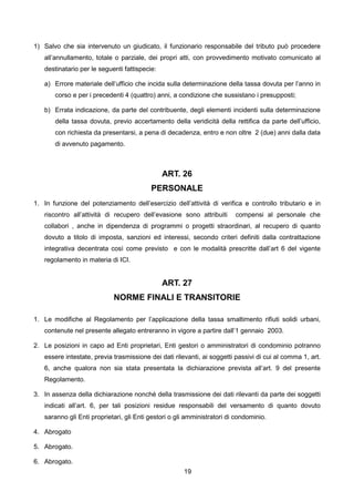 1) Salvo che sia intervenuto un giudicato, il funzionario responsabile del tributo può procedere
   all’annullamento, totale o parziale, dei propri atti, con provvedimento motivato comunicato al
   destinatario per le seguenti fattispecie:

   a) Errore materiale dell’ufficio che incida sulla determinazione della tassa dovuta per l’anno in
       corso e per i precedenti 4 (quattro) anni, a condizione che sussistano i presupposti;

   b) Errata indicazione, da parte del contribuente, degli elementi incidenti sulla determinazione
       della tassa dovuta, previo accertamento della veridicità della rettifica da parte dell’ufficio,
       con richiesta da presentarsi, a pena di decadenza, entro e non oltre 2 (due) anni dalla data
       di avvenuto pagamento.



                                               ART. 26
                                          PERSONALE
1. In funzione del potenziamento dell’esercizio dell’attività di verifica e controllo tributario e in
   riscontro all’attività di recupero dell’evasione sono attribuiti      compensi al personale che
   collabori , anche in dipendenza di programmi o progetti straordinari, al recupero di quanto
   dovuto a titolo di imposta, sanzioni ed interessi, secondo criteri definiti dalla contrattazione
   integrativa decentrata così come previsto e con le modalità prescritte dall’art 6 del vigente
   regolamento in materia di ICI.


                                               ART. 27
                            NORME FINALI E TRANSITORIE

1. Le modifiche al Regolamento per l’applicazione della tassa smaltimento rifiuti solidi urbani,
   contenute nel presente allegato entreranno in vigore a partire dall’1 gennaio 2003.

2. Le posizioni in capo ad Enti proprietari, Enti gestori o amministratori di condominio potranno
   essere intestate, previa trasmissione dei dati rilevanti, ai soggetti passivi di cui al comma 1, art.
   6, anche qualora non sia stata presentata la dichiarazione prevista all’art. 9 del presente
   Regolamento.

3. In assenza della dichiarazione nonché della trasmissione dei dati rilevanti da parte dei soggetti
   indicati all’art. 6, per tali posizioni residue responsabili del versamento di quanto dovuto
   saranno gli Enti proprietari, gli Enti gestori o gli amministratori di condominio.

4. Abrogato

5. Abrogato.

6. Abrogato.
                                                      19
 