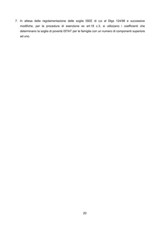 7. In attesa della regolamentazione delle soglie ISEE di cui al Dlgs 124/98 e successive
   modifiche, per la procedura di esenzione ex art.18 c.3, si utilizzano i coefficienti che
   determinano la soglia di povertà ISTAT per le famiglie con un numero di componenti superiore
   ad uno.




                                                 20
 