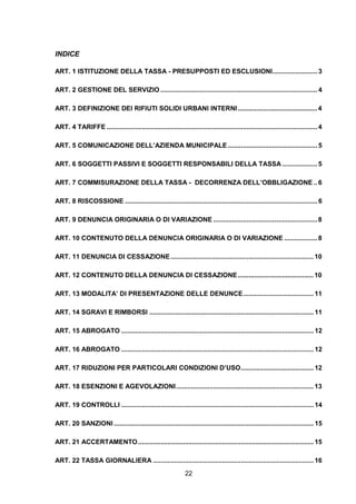 INDICE

ART. 1 ISTITUZIONE DELLA TASSA - PRESUPPOSTI ED ESCLUSIONI........................ 3

ART. 2 GESTIONE DEL SERVIZIO .................................................................................... 4

ART. 3 DEFINIZIONE DEI RIFIUTI SOLIDI URBANI INTERNI ........................................... 4

ART. 4 TARIFFE ................................................................................................................. 4

ART. 5 COMUNICAZIONE DELL’AZIENDA MUNICIPALE ................................................ 5

ART. 6 SOGGETTI PASSIVI E SOGGETTI RESPONSABILI DELLA TASSA ................... 5

ART. 7 COMMISURAZIONE DELLA TASSA - DECORRENZA DELL’OBBLIGAZIONE .. 6

ART. 8 RISCOSSIONE ....................................................................................................... 6

ART. 9 DENUNCIA ORIGINARIA O DI VARIAZIONE ........................................................ 8

ART. 10 CONTENUTO DELLA DENUNCIA ORIGINARIA O DI VARIAZIONE .................. 8

ART. 11 DENUNCIA DI CESSAZIONE ............................................................................. 10

ART. 12 CONTENUTO DELLA DENUNCIA DI CESSAZIONE......................................... 10

ART. 13 MODALITA’ DI PRESENTAZIONE DELLE DENUNCE ...................................... 11

ART. 14 SGRAVI E RIMBORSI ........................................................................................ 11

ART. 15 ABROGATO ....................................................................................................... 12

ART. 16 ABROGATO ....................................................................................................... 12

ART. 17 RIDUZIONI PER PARTICOLARI CONDIZIONI D’USO....................................... 12

ART. 18 ESENZIONI E AGEVOLAZIONI.......................................................................... 13

ART. 19 CONTROLLI ....................................................................................................... 14

ART. 20 SANZIONI ........................................................................................................... 15

ART. 21 ACCERTAMENTO .............................................................................................. 15

ART. 22 TASSA GIORNALIERA ...................................................................................... 16
                                                               22
 