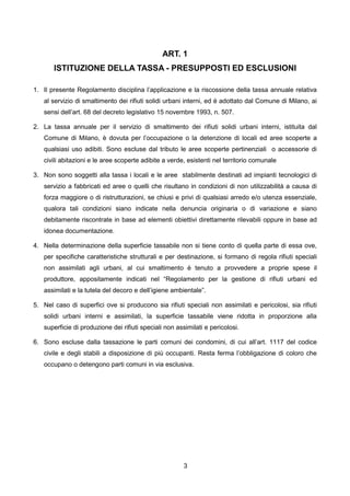 ART. 1
       ISTITUZIONE DELLA TASSA - PRESUPPOSTI ED ESCLUSIONI

1. Il presente Regolamento disciplina l’applicazione e la riscossione della tassa annuale relativa
   al servizio di smaltimento dei rifiuti solidi urbani interni, ed è adottato dal Comune di Milano, ai
   sensi dell’art. 68 del decreto legislativo 15 novembre 1993, n. 507.

2. La tassa annuale per il servizio di smaltimento dei rifiuti solidi urbani interni, istituita dal
   Comune di Milano, è dovuta per l’occupazione o la detenzione di locali ed aree scoperte a
   qualsiasi uso adibiti. Sono escluse dal tributo le aree scoperte pertinenziali o accessorie di
   civili abitazioni e le aree scoperte adibite a verde, esistenti nel territorio comunale

3. Non sono soggetti alla tassa i locali e le aree stabilmente destinati ad impianti tecnologici di
   servizio a fabbricati ed aree o quelli che risultano in condizioni di non utilizzabilità a causa di
   forza maggiore o di ristrutturazioni, se chiusi e privi di qualsiasi arredo e/o utenza essenziale,
   qualora tali condizioni siano indicate nella denuncia originaria o di variazione e siano
   debitamente riscontrate in base ad elementi obiettivi direttamente rilevabili oppure in base ad
   idonea documentazione.

4. Nella determinazione della superficie tassabile non si tiene conto di quella parte di essa ove,
   per specifiche caratteristiche strutturali e per destinazione, si formano di regola rifiuti speciali
   non assimilati agli urbani, al cui smaltimento è tenuto a provvedere a proprie spese il
   produttore, appositamente indicati nel “Regolamento per la gestione di rifiuti urbani ed
   assimilati e la tutela del decoro e dell’igiene ambientale”.

5. Nel caso di superfici ove si producono sia rifiuti speciali non assimilati e pericolosi, sia rifiuti
   solidi urbani interni e assimilati, la superficie tassabile viene ridotta in proporzione alla
   superficie di produzione dei rifiuti speciali non assimilati e pericolosi.

6. Sono escluse dalla tassazione le parti comuni dei condomini, di cui all’art. 1117 del codice
   civile e degli stabili a disposizione di più occupanti. Resta ferma l’obbligazione di coloro che
   occupano o detengono parti comuni in via esclusiva.




                                                        3
 