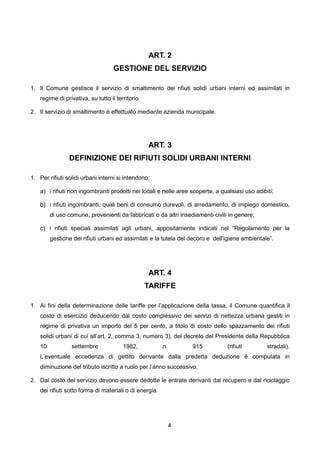 ART. 2
                                    GESTIONE DEL SERVIZIO

1. Il Comune gestisce il servizio di smaltimento dei rifiuti solidi urbani interni ed assimilati in
    regime di privativa, su tutto il territorio.

2. Il servizio di smaltimento è effettuato mediante azienda municipale.




                                                   ART. 3
                DEFINIZIONE DEI RIFIUTI SOLIDI URBANI INTERNI

1. Per rifiuti solidi urbani interni si intendono:

    a) i rifiuti non ingombranti prodotti nei locali e nelle aree scoperte, a qualsiasi uso adibiti;

    b) i rifiuti ingombranti, quali beni di consumo durevoli, di arredamento, di impiego domestico,
         di uso comune, provenienti da fabbricati o da altri insediamenti civili in genere;

    c) i rifiuti speciali assimilati agli urbani, appositamente indicati nel “Regolamento per la
         gestione dei rifiuti urbani ed assimilati e la tutela del decoro e dell’igiene ambientale”.




                                                   ART. 4
                                                   TARIFFE

1. Ai fini della determinazione delle tariffe per l’applicazione della tassa, il Comune quantifica il
    costo di esercizio deducendo dal costo complessivo dei servizi di nettezza urbana gestiti in
    regime di privativa un importo del 5 per cento, a titolo di costo dello spazzamento dei rifiuti
    solidi urbani di cui all’art. 2, comma 3, numero 3), del decreto del Presidente della Repubblica
    10           settembre              1982,            n.        915           (rifiuti        stradali).
    L’eventuale eccedenza di gettito derivante dalla predetta deduzione è computata in
    diminuzione del tributo iscritto a ruolo per l’anno successivo.

2. Dal costo del servizio devono essere dedotte le entrate derivanti dal recupero e dal riciclaggio
    dei rifiuti sotto forma di materiali o di energia.




                                                              4
 