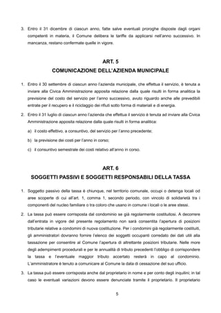 3. Entro il 31 dicembre di ciascun anno, fatte salve eventuali proroghe disposte dagli organi
   competenti in materia, il Comune delibera le tariffe da applicarsi nell’anno successivo. In
   mancanza, restano confermate quelle in vigore.



                                                 ART. 5
                  COMUNICAZIONE DELL’AZIENDA MUNICIPALE

1. Entro il 30 settembre di ciascun anno l’azienda municipale, che effettua il servizio, è tenuta a
   inviare alla Civica Amministrazione apposita relazione dalla quale risulti in forma analitica la
   previsione del costo del servizio per l’anno successivo, avuto riguardo anche alle prevedibili
   entrate per il recupero e il riciclaggio dei rifiuti sotto forma di materiali e di energia.

2. Entro il 31 luglio di ciascun anno l’azienda che effettua il servizio è tenuta ad inviare alla Civica
   Amministrazione apposita relazione dalla quale risulti in forma analitica:

   a) il costo effettivo, a consuntivo, del servizio per l’anno precedente;

   b) la previsione dei costi per l’anno in corso;

   c) il consuntivo semestrale dei costi relativo all’anno in corso.



                                                 ART. 6
     SOGGETTI PASSIVI E SOGGETTI RESPONSABILI DELLA TASSA

1. Soggetto passivo della tassa è chiunque, nel territorio comunale, occupi o detenga locali od
   aree scoperte di cui all’art. 1, comma 1, secondo periodo, con vincolo di solidarietà tra i
   componenti del nucleo familiare o tra coloro che usano in comune i locali o le aree stessi.

2. La tassa può essere corrisposta dal condominio se già regolarmente costituitosi. A decorrere
   dall’entrata in vigore del presente regolamento non sarà consentita l’apertura di posizioni
   tributarie relative a condomini di nuova costituzione. Per i condomini già regolarmente costituiti,
   gli amministratori dovranno fornire l’elenco dei soggetti occupanti corredato dei dati utili alla
   tassazione per consentire al Comune l’apertura di altrettante posizioni tributarie. Nelle more
   degli adempimenti procedurali e per le annualità di tributo precedenti l’obbligo di corrispondere
   la tassa e l’eventuale maggior tributo accertato resterà in capo al condominio.
   L’amministratore è tenuto a comunicare al Comune la data di cessazione del suo ufficio.

3. La tassa può essere corrisposta anche dal proprietario in nome e per conto degli inquilini; in tal
   caso le eventuali variazioni devono essere denunciate tramite il proprietario. Il proprietario


                                                         5
 