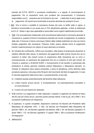 previste dal D.P.R. 602/73 e successive modificazioni, o a seguito di comunicazione di
   pagamento. Per la riscossione l’ente può avvalersi del concessionario. Il funzionario
   responsabile cura le       procedure per la formazione dei ruoli   o delle liste di carico degli avvisi
   di    pagamento. Gli importi sono arrotondati al secondo decimale dei centesimi di euro.

1. BIS Ove si ricorra a modalità di riscossione diversa dal ruolo, le tariffe nette in vigore, si
  intendono incrementate di una quota pari al 10% attualmente applicata a titolo di addizionali
  ex-E.C.A. Resta in ogni caso applicabile ai sensi delle norme vigenti l’addizionale provinciale.

1. TER Con provvedimento dirigenziale verrà annualmente determinato lo strumento generale di
   riscossione e, qualora la forma di riscossione prescelta sia l’avviso di pagamento, le scadenze
   delle rate. Il Comune si riserva comunque l’utilizzo della cartella esattoriale nei casi ove ricorra
   fondato pregiudizio alla riscossione. Potranno inoltre essere attivate forme di pagamento
   tramite il sistema bancario con utilizzo di mezzi alternativi al contante.

2. Su richiesta del contribuente, l’ufficio può concedere, nelle ipotesi di temporanea situazione di
   obiettiva difficoltà dello stesso, la ripartizione del pagamento delle somme dovute fino ad un
   massimo di dodici rate mensili ovvero la sospensione della riscossione per un anno e,
   successivamente, la ripartizione del pagamento fino ad un massimo di otto rate mensili. Se
   l’importo è superiore a 25.822,84 EURO, il riconoscimento di tali benefici è subordinato alla
   prestazione di idonea garanzia mediante polizza fidejussoria o fidejussione bancaria. La
   richiesta di rateazione deve essere presentata, a pena di decadenza, prima dell’inizio della
   procedura esecutiva, comunque entro 60 giorni dal ricevimento del titolo di pagamento. In caso
   di mancato pagamento della prima rata o, successivamente, di due rate:

   a) Il debitore decade automaticamente dal beneficio della rateazione;

   b) L’intero importo ancora dovuto         è immediatamente     ed automaticamente riscuotibile in
        un’unica soluzione;

   c) Il carico non può essere più rateizzato.

3. Sulle somme il cui pagamento è stato rateizzato o sospeso si applicano gli interessi al tasso
   del 6% (sei per cento) annuo, secondo quanto previsto dall’art. 9 del D.Lgs. 26.2.1999 n. 46 e
   successive modificazioni ed integrazioni.

4. Si applicano, in quanto compatibili, disposizioni contenute nel Decreto del Presidente della
   Repubblica 29 settembre 1973           n. 602, nel Decreto del Presidente della Repubblica 28
   gennaio 1988 n. 43, nel Decreto Legislativo 26 febbraio 1999 n. 46, nel Decreto Legislativo 13
   aprile 1999 n. 112, nel Decreto Legislativo 17 agosto 1999 n. 326 e successive modificazioni
   ed integrazioni.

5. ABROGATO


                                                       7
 