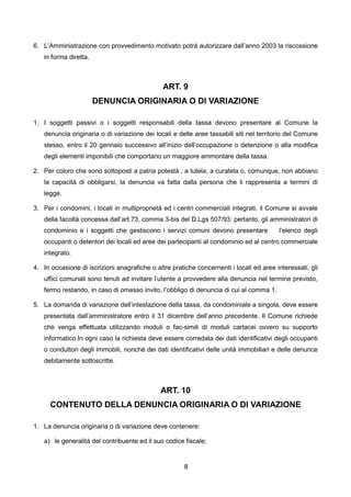 6. L’Amministrazione con provvedimento motivato potrà autorizzare dall’anno 2003 la riscossione
   in forma diretta.



                                               ART. 9
                       DENUNCIA ORIGINARIA O DI VARIAZIONE

1. I soggetti passivi o i soggetti responsabili della tassa devono presentare al Comune la
   denuncia originaria o di variazione dei locali e delle aree tassabili siti nel territorio del Comune
   stesso, entro il 20 gennaio successivo all’inizio dell’occupazione o detenzione o alla modifica
   degli elementi imponibili che comportano un maggiore ammontare della tassa.

2. Per coloro che sono sottoposti a patria potestà , a tutela, a curatela o, comunque, non abbiano
   la capacità di obbligarsi, la denuncia va fatta dalla persona che li rappresenta a termini di
   legge.

3. Per i condomini, i locali in multiproprietà ed i centri commerciali integrati, il Comune si avvale
   della facoltà concessa dall’art.73, comma 3-bis del D.Lgs 507/93: pertanto, gli amministratori di
   condominio e i soggetti che gestiscono i servizi comuni devono presentare             l’elenco degli
   occupanti o detentori dei locali ed aree dei partecipanti al condominio ed al centro commerciale
   integrato.

4. In occasione di iscrizioni anagrafiche o altre pratiche concernenti i locali ed aree interessati, gli
   uffici comunali sono tenuti ad invitare l’utente a provvedere alla denuncia nel termine previsto,
   fermo restando, in caso di omesso invito, l’obbligo di denuncia di cui al comma 1.

5. La domanda di variazione dell’intestazione della tassa, da condominiale a singola, deve essere
   presentata dall’amministratore entro il 31 dicembre dell’anno precedente. Il Comune richiede
   che venga effettuata utilizzando moduli o fac-simili di moduli cartacei ovvero su supporto
   informatico.In ogni caso la richiesta deve essere corredata dei dati identificativi degli occupanti
   o conduttori degli immobili, nonché dei dati identificativi delle unità immobiliari e delle denunce
   debitamente sottoscritte.



                                              ART. 10
      CONTENUTO DELLA DENUNCIA ORIGINARIA O DI VARIAZIONE

1. La denuncia originaria o di variazione deve contenere:

   a) le generalità del contribuente ed il suo codice fiscale;


                                                       8
 