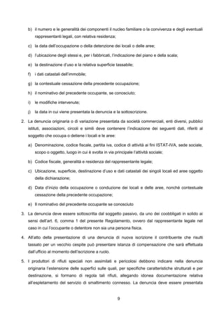 b) il numero e le generalità dei componenti il nucleo familiare o la convivenza e degli eventuali
        rappresentanti legali, con relativa residenza;

   c) la data dell’occupazione o della detenzione dei locali o delle aree;

   d) l’ubicazione degli stessi e, per i fabbricati, l’indicazione del piano e della scala;

   e) la destinazione d’uso e la relativa superficie tassabile;

   f)   i dati catastali dell’immobile;

   g) la contestuale cessazione della precedente occupazione;

   h) il nominativo del precedente occupante, se conosciuto;

   i)   le modifiche intervenute;

   j)   la data in cui viene presentata la denuncia e la sottoscrizione.

2. La denuncia originaria o di variazione presentata da società commerciali, enti diversi, pubblici
   istituti, associazioni, circoli e simili deve contenere l’indicazione dei seguenti dati, riferiti al
   soggetto che occupa o detiene i locali e le aree:

   a) Denominazione, codice fiscale, partita iva, codice di attività ai fini ISTAT-IVA, sede sociale,
        scopo o oggetto, luogo in cui è svolta in via principale l’attività sociale;

   b) Codice fiscale, generalità e residenza del rappresentante legale;

   c) Ubicazione, superficie, destinazione d’uso e dati catastali dei singoli locali ed aree oggetto
        della dichiarazione;

   d) Data d’inizio della occupazione o conduzione dei locali e delle aree, nonché contestuale
        cessazione della precedente occupazione;

   e) Il nominativo del precedente occupante se conosciuto

3. La denuncia deve essere sottoscritta dal soggetto passivo, da uno dei coobbligati in solido ai
   sensi dell’art. 6, comma 1 del presente Regolamento, ovvero dal rappresentante legale nel
   caso in cui l’occupante o detentore non sia una persona fisica.

4. All’atto della presentazione di una denuncia di nuova iscrizione il contribuente che risulti
   tassato per un vecchio cespite può presentare istanza di compensazione che sarà effettuata
   dall’ufficio al momento dell’iscrizione a ruolo.

5. I produttori di rifiuti speciali non assimilati e pericolosi debbono indicare nella denuncia
   originaria l’estensione delle superfici sulle quali, per specifiche caratteristiche strutturali e per
   destinazione, si formano di regola tali rifiuti, allegando idonea documentazione relativa
   all’espletamento del servizio di smaltimento connesso. La denuncia deve essere presentata


                                                         9
 