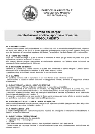 PARROCCHIA ARCIPRETALE
                                                     “SAN GIORGIO MARTIRE”
                                                        LUCINICO (Gorizia)




                            “Torneo dei Borghi”
                 manifestazione sociale, sportiva e ricreativa
                              REGOLAMENTO

Art. 1 - ORGANIZZAZIONE
La Parrocchia Arcipretale “San Giorgio Martire” di Lucinico (Go), d’ora in poi denominata Organizzazione, organizza
nell’ambito della “Festa di San Rocco” il “Torneo dei Borghi”, manifestazione sociale, sportiva e ricreativa senza fini di
lucro che si svolgerà all’interno degli spazi/aree dell’Oratorio Parrocchiale in Via Giulio Cesare n. 23 a Lucinico (Go).

Art. 2 – SCOPO DEL TORNEO
Scopo del “Torneo dei Borghi” è quello di creare un momento di ritrovo per gli abitanti del paese ed è quindi
fondamentale uno spirito di armonia e di amicizia.
Non saranno pertanto accettati atteggiamenti eccessivamente aggressivi che possano ledere l’incolumità dei
partecipanti e/o danneggiare lo spirito del torneo.

Art. 3 - DEFINIZIONE DEI BORGHI
Il territorio di Lucinico (Go) è stato suddiviso in quattro zone identificate da confini dettagliati. Ciascuna zona è
denominata BORGO. I Borghi sono i seguenti: PLAZA, PRAT, RONSIC e TIROL.
La suddivisione del territorio sarà esposta al pubblico su una piantina del paese.

Art. 4 - CAPITANI
Per ogni Borgo verranno scelti un capitano ed un suo vice, che farà le veci nel caso di assenza.
I capitani hanno la facoltà di valutare violazioni ed atteggiamenti scorretti, decidendo a maggioranza eventuali
provvedimenti.

Art. 5 - PARTECIPANTI AI GIOCHI / DISCIPLINE SPORTIVE
Possono partecipare al “Torneo dei Borghi” i residenti e/o ex residenti di Lucinico (Go).
L’eventuale possibilità di far partecipare non residenti, ma frequentanti la Parrocchia di Lucinico (Go), viene
autorizzata dall’Organizzazione che deciderà, a suo insindacabile giudizio, in quale Borgo inserire l’interessato/a.
La residenza anagrafica/domicilio eletto dei partecipanti determina la “naturale” appartenenza ad un determinato
Borgo in base alla suddivisione di cui all’art. 3.
Ai residenti a Lucinico (Go) che si sono spostati di Borgo, viene concessa, per motivi affettivi, la facoltà di scegliere
con quale Borgo partecipare, sotto l’approvazione dell’Organizzazione.

Art. 6 - LISTA PARTECIPANTI AI GIOCHI / DISCIPLINE SPORTIVE
Saranno formate delle liste di partecipanti per ciascun Borgo e gli iscritti potranno gareggiare solo per il Borgo in cui
sono stati inseriti, secondo le modalità di cui all’art. 5.

Art. 7 - VERIFICA DELLE LISTE
E' facoltà dell’Organizzazione verificare la posizione regolare dei partecipanti ed intervenire insindacabilmente in
presenza di violazioni alle norme.

Art. 8 - DIRITTO ALLA PARTECIPAZIONE
I vari giochi saranno suddivisi in due fasce d’età:
     ragazzi dai 10 ai 14 anni compresi;
     over 14.
Fanno eccezione i tornei di basket e pallavolo, dove è prevista la sola fascia d’età degli over 14.
L’Organizzazione può comunque decidere, di propria iniziativa ed in casi limite, di assegnare un quattordicenne alla
categoria superiore.
 