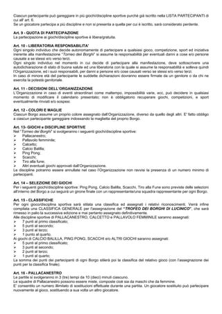 Ciascun partecipante può gareggiare in più giochi/discipline sportive purché già iscritto nella LISTA PARTECIPANTI di
cui all' art. 6.
Se un giocatore partecipa a più discipline e non si presenta a quella per cui è iscritto, sarà considerato perdente.

Art. 9 - QUOTA DI PARTECIPAZIONE
La partecipazione ai giochi/discipline sportive è libera/gratuita.

Art. 10 - LIBERATORIA RESPONSABILITA'
Ogni singolo individuo che decide autonomamente di partecipare a qualsiasi gioco, competizione, sport ed iniziativa
inerente alla manifestazione “Torneo deii Borghi” si assume la responsabilità per eventuali danni a cose e/o persone
causate a se stessi e/o verso terzi.
Ogni singolo individuo nel momento in cui decide di partecipare alla manifestazione, deve sottoscrivere una
autodichiarazione di stato di buona salute ed una liberatoria con la quale si assume la responsabilità e solleva quindi
l’Organizzazione, ed i suoi responsabili, per danni a persone e/o cose causati verso se stessi e/o verso terzi.
In caso di minore età del partecipante le suddette dichiarazioni dovranno essere firmate da un genitore o da chi ne
esercita la potestà genitoriale.

Art. 11 - DECISIONI DELL’ORGANIZZAZIONE
L’Organizzazione in caso di eventi straordinari come maltempo, impossibilità varie, ecc, può decidere in qualsiasi
momento di modificare il calendario presentato; non è obbligatorio recuperare giochi, competizioni, e sport
eventualmente rinviati e/o sospesi.

Art. 12 - COLORI E MAGLIE
Ciascun Borgo assume un proprio colore assegnato dall’Organizzazione, diverso da quello degli altri. E' fatto obbligo
a ciascun partecipante gareggiare indossando la maglietta del proprio Borgo.

Art. 13- GIOCHI e DISCIPLINE SPORTIVE
Nel “Torneo dei Borghi” si svolgeranno i seguenti giochi/discipline sportive:
      Pallacanestro;
      Pallavolo femminile;
      Calcetto;
      Calcio Balilla;
      Ping Pong;
      Scacchi;
      Tiro alla fune;
      Altri eventuali giochi approvati dall’Organizzazione.
Le discipline potranno essere annullate nel caso l’Organizzazione non ravvisi la presenza di un numero minimo di
partecipanti.

Art. 14 – SELEZIONE DEI GIOCHI
Per i seguenti giochi/discipline sportive: Ping Pong, Calcio Balilla, Scacchi, Tiro alla Fune sono previste delle selezioni
all’interno del Borgo a cui seguirà un girone finale con un rappresentante/una squadra rappresentante per ogni Borgo.

Art. 15 - CLASSIFICHE
Per ogni gioco/disciplina sportiva sarà stilata una classifica ed assegnati i relativi riconoscimenti. Verrà infine
compilata una CLASSIFICA GENERALE per l'assegnazione del “TROFEO DEI BORGHI DI LUCINICO”, che sarà
rimesso in palio la successiva edizione e mai pertanto assegnato definitivamente.
Alle discipline sportive di PALLACANESTRO, CALCETTO e PALLAVOLO FEMMINILE saranno assegnati:
      7 punti al primo classificato;
      5 punti al secondo;
      3 punti al terzo;
      1 punto al quarto.
Ai giochi di CALCIO BALILLA, PING PONG, SCACCHI e/o ALTRI GIOCHI saranno assegnati:
      5 punti al primo classificato;
      3 punti al secondo;
      2 punti al terzo;
      1 punti al quarto;
La somma dei punti dei partecipanti di ogni Borgo stilerà poi la classifica del relativo gioco (con l’assegnazione dei
punti per la classifica finale).

Art. 16 - PALLACANESTRO
Le partite si svolgeranno in 3 (tre) tempi da 10 (dieci) minuti ciascuno.
Le squadre di Pallacanestro possono essere miste, composte cioè sia da maschi che da femmine.
E’ consentito un numero illimitato di sostituzioni effettuate durante una partita. Un giocatore sostituito può partecipare
nuovamente al gioco, sostituendo a sua volta un altro giocatore.
 
