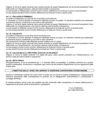 Valgono di norma le regole nazionali salvo quanto previsto da questo Regolamento e/o da accordi precedenti l’inizio
delle partite con l’Organizzazione, validi per tutte le partite in programma.
Le due squadre di Pallacanestro vincenti il primo incontro, effettueranno la finale per il primo e secondo posto.
Le due squadre perdenti il primo incontro effettueranno la finale per il terzo e quarto posto.

Art. 17 - PALLAVOLO FEMMINILE
Le partite si svolgeranno in 3 (tre) set da 15 (quindici) punti ciascuno.
E’ consentito un numero illimitato di sostituzioni effettuate durante una partita. Un giocatore sostituito può partecipare
nuovamente al gioco, sostituendo a sua volta un altro giocatore.
Valgono di norma le regole nazionali salvo quanto previsto da questo Regolamento e/o da accordi precedenti l’inizio
delle partite con l’Organizzazione, che saranno validi per tutte le partite in programma.
Le due squadre di Pallavolo vincenti il primo incontro, effettueranno la finale per il primo e secondo posto.
Le due squadre perdenti il primo incontro effettueranno la finale per il terzo e quarto posto.

Art. 18 - CALCETTO
Le partite si svolgeranno in due tempi da 20 minuti ciascuno.
E’ consentito un numero illimitato di sostituzioni effettuate durante una gara. Un calciatore sostituito può partecipare
nuovamente al gioco, sostituendo a sua volta un altro calciatore.
Per sostituzione s’intende quella effettuata quando il pallone non è in gioco.
Valgono di norma le regole nazionali salvo quanto previsto da questo Regolamento e/o da accordi precedenti l’inizio
delle partite con l’Organizzazione, che saranno validi per tutte le partite in programma.
Le due squadre vincenti il primo incontro, effettueranno la finale per il primo e secondo posto.
Le due perdenti il primo incontro effettueranno la finale per il terzo e quarto posto.

Art. 19 - CALCIO BALILLA, PING PONG, SCACCHI, ALTRI GIOCHI
Valgono di norma le regole nazionali o le regole del gioco, salvo accordi precedenti con l’Organizzazione, che
saranno validi per tutte le partite in programma.

Art. 20 - NOTA FINALE
All’Organizzazione, di cui al precedente art. 1, è riservata altresì la possibilità, in qualsiasi momento ed a proprio
giudizio insindacabile, d’intervenire a modificare ogni norma sia del presente Regolamento che dei regolamenti delle
singole gare.

        L’OBIETTIVO DELLA “SFIDA TRA I BORGHI” E’ DIVERTIRSI, PARTECIPARE E STARE INSIEME

Qualora si verificassero episodi che vanno contro a quello che è lo spirito di questa manifestazione, l’Organizzazione
interverrà escludendo dalla manifestazione le persone ree di atteggiamenti violenti/offensivi e penalizzando il
punteggio del Borgo.

Si richiede pertanto, tenuto conto del carattere del tutto amatoriale della competizione, la cortese collaborazione e
l’applicazione del giusto spirito di sportività tra i partecipanti.

                                                                                       F.to IL PARROCO
                                                                                      don Valter MILOCCO
 