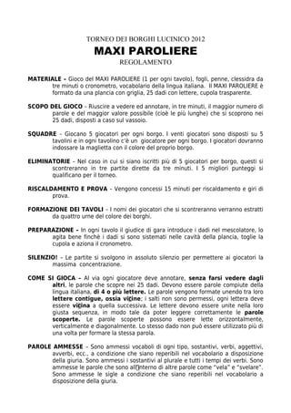 TORNEO DEI BORGHI LUCINICO 2012
                        MAXI PAROLIERE
                                  REGOLAMENTO

MATERIALE – Gioco del MAXI PAROLIERE (1 per ogni tavolo), fogli, penne, clessidra da
       tre minuti o cronometro, vocabolario della lingua italiana. Il MAXI PAROLIERE è
       formato da una plancia con griglia, 25 dadi con lettere, cupola trasparente.

SCOPO DEL GIOCO – Riuscire a vedere ed annotare, in tre minuti, il maggior numero di
       parole e del maggior valore possibile (cioè le più lunghe) che si scoprono nei
       25 dadi, disposti a caso sul vassoio.

SQUADRE – Giocano 5 giocatori per ogni borgo. I venti giocatori sono disposti su 5
      tavolini e in ogni tavolino c’è un giocatore per ogni borgo. I giocatori dovranno
      indossare la maglietta con il colore del proprio borgo.

ELIMINATORIE – Nel caso in cui si siano iscritti più di 5 giocatori per borgo, questi si
       scontreranno in tre partite dirette da tre minuti. I 5 migliori punteggi si
       qualificano per il torneo.

RISCALDAMENTO E PROVA – Vengono concessi 15 minuti per riscaldamento e giri di
       prova.

FORMAZIONE DEI TAVOLI – I nomi dei giocatori che si scontreranno verranno estratti
      da quattro urne del colore dei borghi.

PREPARAZIONE – In ogni tavolo il giudice di gara introduce i dadi nel mescolatore, lo
      agita bene finchè i dadi si sono sistemati nelle cavità della plancia, toglie la
      cupola e aziona il cronometro.

SILENZIO! – Le partite si svolgono in assoluto silenzio per permettere ai giocatori la
       massima concentrazione.

COME SI GIOCA – Al via ogni giocatore deve annotare, senza farsi vedere dagli
      altri, le parole che scopre nei 25 dadi. Devono essere parole compiute della
      lingua italiana, di 4 o più lettere. Le parole vengono formate unendo tra loro
      lettere contigue, ossia vicine; i salti non sono permessi, ogni lettera deve
      essere vicina a quella successiva. Le lettere devono essere unite nella loro
      giusta sequenza, in modo tale da poter leggere correttamente le parole
      scoperte. Le parole scoperte possono essere lette orizzontalmente,
      verticalmente e diagonalmente. Lo stesso dado non può essere utilizzato più di
      una volta per formare la stessa parola.

PAROLE AMMESSE – Sono ammessi vocaboli di ogni tipo, sostantivi, verbi, aggettivi,
      avverbi, ecc., a condizione che siano reperibili nel vocabolario a disposizione
      della giuria. Sono ammessi i sostantivi al plurale e tutti i tempi dei verbi. Sono
      ammesse le parole che sono all’interno di altre parole come “vela” e “svelare”.
      Sono ammesse le sigle a condizione che siano reperibili nel vocabolario a
      disposizione della giuria.
 