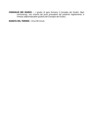 CONSIGLIO DEI GIUDICI - I giudici di gara formano il Consiglio dei Giudici. Ogni
       controversia, non chiarita dai punti precedenti del presente regolamento, è
       rimessa all’insindacabile giudizio del Consiglio dei Giudici.

DURATA DEL TORNEO – Circa 90 minuti.
 