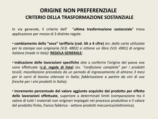 ORIGINE NON PREFERENZIALE
CRITERIO DELLA TRASFORMAZIONE SOSTANZIALE
In via generale, il criterio dell’ “ultima trasformazione sostanziale” trova
applicazione per mezzo di 3 distinte regole:
• cambiamento della “voce” tariffaria (cod. SA a 4 cifre) (es: dalla carta utilizzata
per la stampa non originaria (V.D. 4802) si ottiene un libro (V.D. 4901) di origine
italiana (made in Italy): REGOLA GENERALE;
• indicazione delle lavorazioni specifiche atte a conferire l’origine del paese ove
sono effettuate (c.d. regole di lista) (es. “confezione completa” per i prodotti
tessili; macellazione preceduta da un periodo di ingrassamento di almeno 3 mesi
per le carni di bovino ottenute in Italia; fabbricazione a partire da vini di uve
fresche per i vini prodotti in Italia);
• incremento percentuale del valore aggiunto acquisito dal prodotto per effetto
delle lavorazioni effettuate, superiore a determinati limiti (comparazione tra il
valore di tutti i materiali non originari impiegati nel processo produttivo e il valore
del prodotto finito, franco fabbrica - settore prodotti meccanica/elettronica).
 