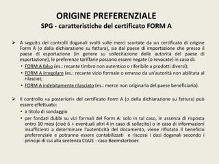  A seguito dei controlli doganali svolti sulle merci scortate da un certificato di origine
Form A (o dalla dichiarazione su fattura), sia dal paese di importazione che presso il
paese di esportazione (in genere su sollecitazione delle autorità del paese di
esportazione), le preferenze tariffarie possono essere negate (o revocate) in caso di:
• FORM A falso (es.: recante timbro non autentico o riferibile a prodotti diversi);
• FORM A irregolare (es.: recante vizio formale o emesso da un’autorità non abilitata al
rilascio);
• FORM A indebitamente rilasciato (es.: merce non originaria del paese beneficiario).
 Il controllo «a posteriori» del certificato Form A (o della dichiarazione su fattura) può
essere effettuato:
• a titolo di sondaggio
• per fondati dubbi su vizi formali del Form A: solo in tal caso, in assenza di risposta
entro 10 mesi (cioè 6 + eventuali altri 4 in caso di sollecito) o in caso di informazioni
insufficienti a determinare l’autenticità del documento, viene rifiutato il beneficio
preferenziale e potranno essere contabilizzati e riscossi i dazi doganali secondo i
principi di cui alla sentenza CGUE - caso Beemsterboer.
ORIGINE PREFERENZIALE
SPG - caratteristiche del certificato FORM A
 