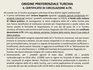 ORIGINE PREFERENZIALE TURCHIA
IL CERTIFICATO DI CIRCOLAZIONE A.TR.
TT
Gli scambi con la Turchia avvengono sulla base di due distinti regimi preferenziali:
 Il primo nell’ambito dell’ Unione Doganale riguarda i prodotti agricoli trasformati ed i
prodotti industriali (esclusi i prodotti carbosiderurgici ex CECA), si fonda sulla nozione
di «libera pratica»: di conseguenza, le merci originarie della UE o della Turchia (che
non hanno beneficiato di restituzioni previste per l’esportazione) e quelle estere che
hanno assolto le formalità di importazione in uno dei 28 paesi UE o in Turchia,
circolano all’interno del territorio dell’Unione Doganale (UE+TR) scortate dal certificato
denominato A.TR. (che non attesta, pertanto, l’origine della merce, bensì il suo stato di
libera pratica).
Quando tali prodotti vengono esportati dalla UE in Turchia (e viceversa), non per essere
immessi in consumo a destino, ma per essere riesportati in un altro paese della zona
pan-euromediterranea, tal quali o a seguito di lavorazioni o trasformazioni (sufficienti o
insufficienti), dovrà essere rilasciata, in aggiunta al certificato A.TR. la “dichiarazione del
fornitore” di cui alla Decisione n. 1/2006 del Comitato di Cooperazione Doganale Ce-
Turchia, che dovrà attestare l’origine UE o estera della merce.
 Diversamente, per i prodotti agricoli di base (Dec. 3/2006) ed i prodotti
carbosiderurgici ex CECA (Dec. 1/2009) sono in vigore sia l’accordo di libero scambio
che i protocolli di origine identici. Pertanto il trattamento preferenziale è riservato ai
prodotti originari della UE o della Turchia, con o senza applicazione di cumulo, scortati
a seconda dei casi dal certificato EUR.1/EUR-MED o dalla dichiarazione su fattura.
 