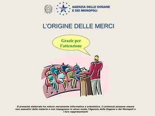 Il presente elaborato ha natura meramente informativa e orientativa. I contenuti possono essere
non esaustivi della materia e non impegnano in alcun modo l’Agenzia delle Dogane e dei Monopoli o
i loro rappresentanti
Grazie per
l’attenzione
L’ORIGINE DELLE MERCI
 