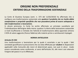 ORIGINE NON PREFERENZIALE
CRITERIO DELLA TRASFORMAZIONE SOSTANZIALE
La Corte di Giustizia Europea (sent. n. 373 del 11/02/2010) ha affermato che si
configura una trasformazione sostanziale solo qualora il prodotto che ne risulta abbia
composizione e proprietà specifiche che non possedeva prima di essere sottoposto a
tale trasformazione o lavorazione.
In alcune pronunce, la Corte ha anche affermato un principio sussidiario per
l’individuazione dell’origine della merce: qualora il criterio della lavorazione sostanziale
si riveli insufficiente si richiede che l’attività di trasformazione abbia apportato almeno
il 45% di valore aggiunto (franco fabbrica) alle materie prime o semilavorati impiegati.
NORMA ANTIELUSIVA
Articolo 25 CDC
Una trasformazione o lavorazione per la quale è accertato o per la quale i fatti
constatati giustificano la presunzione che sia stata effettuata per eludere le disposizioni
applicabili nella Comunità alle merci di determinati paesi, non può in alcun modo
essere considerata come conferente, ai sensi dell’articolo 24, alle merci così ottenute
l’origine del paese in cui è effettuata.
 