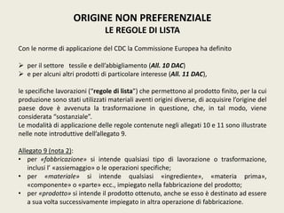 ORIGINE NON PREFERENZIALE
LE REGOLE DI LISTA
Con le norme di applicazione del CDC la Commissione Europea ha definito
 per il settore tessile e dell’abbigliamento (All. 10 DAC)
 e per alcuni altri prodotti di particolare interesse (All. 11 DAC),
le specifiche lavorazioni (“regole di lista”) che permettono al prodotto finito, per la cui
produzione sono stati utilizzati materiali aventi origini diverse, di acquisire l’origine del
paese dove è avvenuta la trasformazione in questione, che, in tal modo, viene
considerata “sostanziale”.
Le modalità di applicazione delle regole contenute negli allegati 10 e 11 sono illustrate
nelle note introduttive dell’allegato 9.
Allegato 9 (nota 2):
• per «fabbricazione» si intende qualsiasi tipo di lavorazione o trasformazione,
inclusi l’ «assiemaggio» o le operazioni specifiche;
• per «materiale» si intende qualsiasi «ingrediente», «materia prima»,
«componente» o «parte» ecc., impiegato nella fabbricazione del prodotto;
• per «prodotto» si intende il prodotto ottenuto, anche se esso è destinato ad essere
a sua volta successivamente impiegato in altra operazione di fabbricazione.
 
