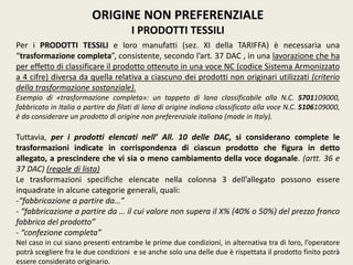 ORIGINE NON PREFERENZIALE
I PRODOTTI TESSILI
Per i PRODOTTI TESSILI e loro manufatti (sez. XI della TARIFFA) è necessaria una
“trasformazione completa”, consistente, secondo l’art. 37 DAC , in una lavorazione che ha
per effetto di classificare il prodotto ottenuto in una voce NC (codice Sistema Armonizzato
a 4 cifre) diversa da quella relativa a ciascuno dei prodotti non originari utilizzati (criterio
della trasformazione sostanziale).
Esempio di «trasformazione completa»: un tappeto di lana classificabile alla N.C. 5701109000,
fabbricato in Italia a partire da filati di lana di origine indiana classificato alla voce N.C. 5106109000,
è da considerare un prodotto di origine non preferenziale italiana (made in Italy).
Tuttavia, per i prodotti elencati nell’ All. 10 delle DAC, si considerano complete le
trasformazioni indicate in corrispondenza di ciascun prodotto che figura in detto
allegato, a prescindere che vi sia o meno cambiamento della voce doganale. (artt. 36 e
37 DAC) (regole di lista)
Le trasformazioni specifiche elencate nella colonna 3 dell’allegato possono essere
inquadrate in alcune categorie generali, quali:
-“fabbricazione a partire da…”
- “fabbricazione a partire da … il cui valore non supera il X% (40% o 50%) del prezzo franco
fabbrica del prodotto”
- “confezione completa”
Nel caso in cui siano presenti entrambe le prime due condizioni, in alternativa tra di loro, l’operatore
potrà scegliere fra le due condizioni e se anche solo una delle due è rispettata il prodotto finito potrà
essere considerato originario.
 