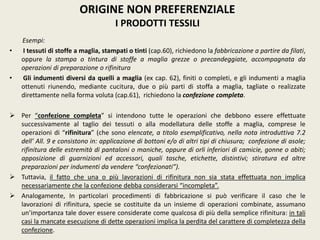 Esempi:
• I tessuti di stoffe a maglia, stampati o tinti (cap.60), richiedono la fabbricazione a partire da filati,
oppure la stampa o tintura di stoffe a maglia grezze o precandeggiate, accompagnata da
operazioni di preparazione o rifinitura
• Gli indumenti diversi da quelli a maglia (ex cap. 62), finiti o completi, e gli indumenti a maglia
ottenuti riunendo, mediante cucitura, due o più parti di stoffa a maglia, tagliate o realizzate
direttamente nella forma voluta (cap.61), richiedono la confezione completa.
 Per “confezione completa” si intendono tutte le operazioni che debbono essere effettuate
successivamente al taglio dei tessuti o alla modellatura delle stoffe a maglia, comprese le
operazioni di “rifinitura” (che sono elencate, a titolo esemplificativo, nella nota introduttiva 7.2
dell’ All. 9 e consistono in: applicazione di bottoni e/o di altri tipi di chiusura; confezione di asole;
rifinitura delle estremità di pantaloni o maniche, oppure di orli inferiori di camicie, gonne o abiti;
apposizione di guarnizioni ed accessori, quali tasche, etichette, distintivi; stiratura ed altre
preparazioni per indumenti da vendere “confezionati”).
 Tuttavia, il fatto che una o più lavorazioni di rifinitura non sia stata effettuata non implica
necessariamente che la confezione debba considerarsi “incompleta”.
 Analogamente, In particolari procedimenti di fabbricazione si può verificare il caso che le
lavorazioni di rifinitura, specie se costituite da un insieme di operazioni combinate, assumano
un’importanza tale dover essere considerate come qualcosa di più della semplice rifinitura: in tali
casi la mancate esecuzione di dette operazioni implica la perdita del carattere di completezza della
confezione.
ORIGINE NON PREFERENZIALE
I PRODOTTI TESSILI
 