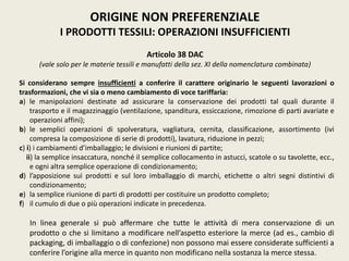 ORIGINE NON PREFERENZIALE
I PRODOTTI TESSILI: OPERAZIONI INSUFFICIENTI
Articolo 38 DAC
(vale solo per le materie tessili e manufatti della sez. XI della nomenclatura combinata)
Si considerano sempre insufficienti a conferire il carattere originario le seguenti lavorazioni o
trasformazioni, che vi sia o meno cambiamento di voce tariffaria:
a) le manipolazioni destinate ad assicurare la conservazione dei prodotti tal quali durante il
trasporto e il magazzinaggio (ventilazione, spanditura, essiccazione, rimozione di parti avariate e
operazioni affini);
b) le semplici operazioni di spolveratura, vagliatura, cernita, classificazione, assortimento (ivi
compresa la composizione di serie di prodotti), lavatura, riduzione in pezzi;
c) i) i cambiamenti d’imballaggio; le divisioni e riunioni di partite;
ii) la semplice insaccatura, nonché il semplice collocamento in astucci, scatole o su tavolette, ecc.,
e ogni altra semplice operazione di condizionamento;
d) l’apposizione sui prodotti e sul loro imballaggio di marchi, etichette o altri segni distintivi di
condizionamento;
e) la semplice riunione di parti di prodotti per costituire un prodotto completo;
f) il cumulo di due o più operazioni indicate in precedenza.
In linea generale si può affermare che tutte le attività di mera conservazione di un
prodotto o che si limitano a modificare nell’aspetto esteriore la merce (ad es., cambio di
packaging, di imballaggio o di confezione) non possono mai essere considerate sufficienti a
conferire l’origine alla merce in quanto non modificano nella sostanza la merce stessa.
 