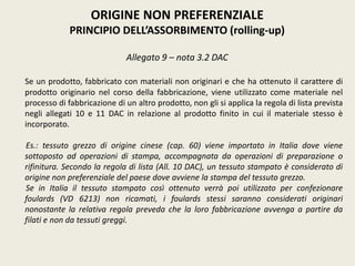 ORIGINE NON PREFERENZIALE
PRINCIPIO DELL’ASSORBIMENTO (rolling-up)
Allegato 9 – nota 3.2 DAC
Se un prodotto, fabbricato con materiali non originari e che ha ottenuto il carattere di
prodotto originario nel corso della fabbricazione, viene utilizzato come materiale nel
processo di fabbricazione di un altro prodotto, non gli si applica la regola di lista prevista
negli allegati 10 e 11 DAC in relazione al prodotto finito in cui il materiale stesso è
incorporato.
Es.: tessuto grezzo di origine cinese (cap. 60) viene importato in Italia dove viene
sottoposto ad operazioni di stampa, accompagnata da operazioni di preparazione o
rifinitura. Secondo la regola di lista (All. 10 DAC), un tessuto stampato è considerato di
origine non preferenziale del paese dove avviene la stampa del tessuto grezzo.
Se in Italia il tessuto stampato così ottenuto verrà poi utilizzato per confezionare
foulards (VD 6213) non ricamati, i foulards stessi saranno considerati originari
nonostante la relativa regola preveda che la loro fabbricazione avvenga a partire da
filati e non da tessuti greggi.
 