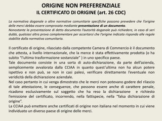 ORIGINE NON PREFERENZIALE
IL CERTIFICATO DI ORIGINE (art. 26 CDC)
La normativa doganale o altre normative comunitarie specifiche possono prevedere che l’origine
delle merci debba essere comprovata mediante presentazione di un documento.
Nonostante la presentazione di detto documento l’autorità doganale può richiedere, in caso di seri
dubbi, qualsiasi altra prova complementare per accertarsi che l’origine indicata risponda alle regole
stabilite dalla normativa comunitaria.
Il certificato di origine, rilasciato dalla competente Camera di Commercio è il documento
che attesta, a livello internazionale, che la merce è stata effettivamente prodotta (o ha
subito “l’ultima trasformazione sostanziale” ) in uno specifico paese.
Tale documento consiste in una sorta di auto-dichiarazione, da parte dell’azienda,
semplicemente avvalorata dalla CCIAA in quanto quest’ultima non ha alcun potere
ispettivo e non può, se non in casi palesi, verificare direttamente l’eventuale non
veridicità della dichiarazione aziendale.
Nel caso pertanto in cui venga dimostrato che le merci non potevano godere del rilascio
di tale attestazione, le conseguenze, che possono essere anche di carattere penale,
ricadono esclusivamente sul soggetto che ha reso la dichiarazione e richiesto
l’emissione del certificato, incorrendo, nella fattispecie, nella “falsa dichiarazione di
origine”.
La CCIAA può emettere anche certificati di origine non italiana nel momento in cui viene
individuato un diverso paese di origine delle merci.
 