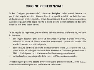 ORIGINE PREFERENZIALE
 Per "origine preferenziale" s'intende l'origine delle merci basata su
particolari regole o criteri (talora diversi da quelli stabiliti per l’attribuzione
dell’origine non preferenziale) ai fini dell'applicazione di un trattamento daziario
agevolato (pagamento dazio ridotto o nullo all'atto dell'importazione dei beni
nella UE o in altro paese terzo).
 Le regole da rispettare, per usufruire del trattamento preferenziale, variano
in funzione:
• dei singoli accordi siglati dalla UE con paesi o gruppi di paesi contraenti,
istitutivi di «zone di libero scambio» contenenti i protocolli relativi alla
«definizione dei prodotti originari»;
• delle misure tariffarie adottate unilateralmente dalla UE a favore dei c.d.
paesi in via di sviluppo (Sistema delle Preferenze Tariffarie generalizzate -
SPG) o di altri paesi terzi (Preferenze Tariffarie non generalizzate);
• della classificazione doganale delle merci nel Sistema Armonizzato.
 Dette regole possono essere diverse da quelle previste dall'art. 24 del C.D.C.
che disciplinano l'origine non preferenziale delle merci.
 