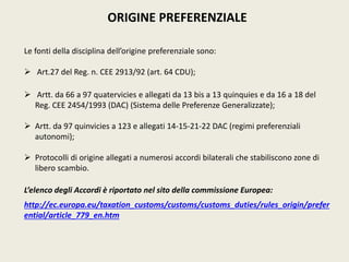 ORIGINE PREFERENZIALE
Le fonti della disciplina dell’origine preferenziale sono:
 Art.27 del Reg. n. CEE 2913/92 (art. 64 CDU);
 Artt. da 66 a 97 quatervicies e allegati da 13 bis a 13 quinquies e da 16 a 18 del
Reg. CEE 2454/1993 (DAC) (Sistema delle Preferenze Generalizzate);
 Artt. da 97 quinvicies a 123 e allegati 14-15-21-22 DAC (regimi preferenziali
autonomi);
 Protocolli di origine allegati a numerosi accordi bilaterali che stabiliscono zone di
libero scambio.
L’elenco degli Accordi è riportato nel sito della commissione Europea:
http://ec.europa.eu/taxation_customs/customs/customs_duties/rules_origin/prefer
ential/article_779_en.htm
 
