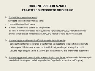  Prodotti interamente ottenuti:
I prodotti interamente ottenuti sono:
• i prodotti naturali del paese
• le merci fabbricate a partire da tali prodotti
Es: carni di animali della specie bovina, fresche o refrigerate (VD 0201) ottenute in Italia da
animali ivi nati allevati e macellati; vini (VD 2204) ottenuti in Italia da uva ivi coltivata
 Prodotti oggetto di lavorazioni/trasformazioni «sufficienti»:
sono sufficientemente lavorati o trasformati se rispettano le specifiche contenute
nelle regole di lista elencate nei protocolli di origine allegati ai singoli accordi
(ovvero negli allegati 13 bis e 15 DAC per il sistema SPG e le preferenze autonome)
 Prodotti oggetto di lavorazioni/trasformazioni «cumulate» nel territorio dei due o più
paesi che intervengono nel ciclo produttivo (regola del «cumulo» dell’origine)
ORIGINE PREFERENZIALE
CARATTERE DI PRODOTTO ORIGINARIO
 