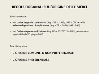 REGOLE DOGANALI SULL’ORIGINE DELLE MERCI
Sono contenute:
• nel codice doganale comunitario (Reg. CEE n. 2913/1992 – CDC) e nelle
relative disposizioni di applicazione (Reg. CEE n. 2454/1993 - DAC)
• nel Codice doganale dell’Unione (Reg. UE n. 952/2013 – CDU), pienamente
applicabile dal 1° giugno 2016
Esse distinguono:
• L’ ORIGINE COMUNE O NON PREFERENZIALE
• L’ ORIGINE PREFERENZIALE
 