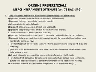 1. Sono considerati interamente ottenuti in un determinato paese beneficiario:
a) i prodotti minerari estratti dal suo suolo dal suo fondo marino;
b) i prodotti del regno vegetale ivi coltivati o raccolti;
c) gli animali vivi, ivi nati ed allevati;
d) i prodotti che provengono da animali vivi, ivi allevati;
e) i prodotti che provengono da animali macellati ivi nati e allevati;
f) i prodotti della caccia e della pesca ivi praticate;
g) i prodotti dell’acquacoltura ove i pesci, i crostacei e i molluschi siano ivi nati e allevati;
h) i prodotti della pesca marittima e altri prodotti estratti dal mare, al di fuori del suo mare
territoriale, con le sue navi;
i) i prodotti fabbricati a bordo delle sue navi-officina, esclusivamente con prodotti di cui alla
lettera h);
j) gli articoli usati, a condizione che siano ivi raccolti e possano servire soltanto al recupero
delle materie prime;
k) gli scarti e i residui provenienti da operazioni manufatturiere ivi effettuate
l) i prodotti estratti dal suolo o dal sottosuolo marino al di fuori del suo mare territoriale,
purchè esso abbia diritti esclusivi per lo sfruttamento di suolo o sottosuolo marino;
m) le merci ivi ottenute esclusivamente con prodotti di cui alle lettere da a) a l)
ORIGINE PREFERENZIALE
MERCI INTERAMENTE OTTENUTE (art. 75 DAC -SPG)
 