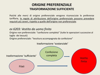 ORIGINE PREFERENZIALE
TRASFORMAZIONE SUFFICIENTE
Poiché alle merci di origine preferenziale vengono riconosciute le preferenze
tariffarie, le regole di attribuzione dell’origine preferenziale possono prevedere
requisiti più severi, rispetto a quelle dell’origine non preferenziale.
ex 6203: Vestito da uomo finito
Origine non preferenziale: “confezione completa” (tutte le operazioni successive al
taglio dei tessuti)
Origine preferenziale: “tessitura accompagnata da confezione”
Vestito
finito
Filati
Confezione
completatrasformazione “sufficiente”
trasformazione “sostanziale”
 