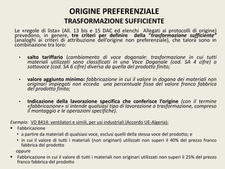 Le «regole di lista» (All. 13 bis e 15 DAC ed elenchi Allegati ai protocolli di origine)
prevedono, in genere, tre criteri per definire della “trasformazione sufficiente”
(analoghi ai criteri di attribuzione dell’origine non preferenziale), che talora sono in
combinazione tra loro:
• salto tariffario (cambiamento di voce doganale: trasformazione in cui tutti
materiali utilizzati sono classificati in una Voce Doganale (cod. SA 4 cifre) o
sottovoce (cod. SA 6 cifre) diversa da quella del prodotto finito;
• valore aggiunto minimo: fabbricazione in cui il valore in dogana dei materiali non
originari impiegati non ecceda una percentuale fissa del valore franco fabbrica
del prodotto finito;
• Indicazione della lavorazione specifica che conferisce l’origine (con il termine
«fabbricazione» si intende qualsiasi tipo di lavorazione o trasformazione, compreso
il montaggio e le operazioni specifiche).
Esempio: VD 8414: ventilatori e simili, per usi industriali (Accordo UE-Algeria):
 Fabbricazione
• a partire da materiali di qualsiasi voce, esclusi quelli della stessa voce del prodotto; e
• in cui il valore di tutti i materiali (non originari) utilizzati non superi il 40% del prezzo franco
fabbrica del prodotto
oppure
 Fabbricazione in cui il valore di tutti i materiali non originari utilizzati non superi il 25% del prezzo
franco fabbrica del prodotto
ORIGINE PREFERENZIALE
TRASFORMAZIONE SUFFICIENTE
 