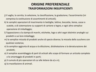 j) il vaglio, la cernita, la selezione, la classificazione, la gradazione, l’assortimento (ivi
compresa la costituzione di assortimenti di articoli);
k) le semplici operazioni di inserimento in bottiglie, lattine, boccette, borse, casse o
scatole, o di sistemazione su supporti di cartone o legno, e ogni altra semplice
operazione di imballaggio;
l) l’apposizione o la stampa di marchi, etichette, logo o altri segni distintivi analoghi sui
prodotti o sui loro imballaggi;
m) la semplice miscela di prodotti anche di specie diverse; la miscela dello zucchero con
qualsiasi sostanza;
n) la semplice aggiunta di acqua o la diluizione, disidratazione o la denaturazione dei
prodotti;
o) il semplice assemblaggio di parti di articoli allo scopo di formare un articolo completo
o lo smontaggio di prodotti in parti;
p) il cumulo di più operazioni di cui alle lettere da a) a n);
q) la macellazione di animali.
ORIGINE PREFERENZIALE
TRASFORMAZIONI INSUFFICIENTI
 