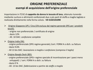ORIGINE PREFERENZIALE
esempi di acquisizione dell’origine preferenziale
Importazione in IT/UE di cappotto da donna in tessuto di lana, ottenuto riunendo
mediante cucitura o altrimenti confezionati due o più parti di stoffa a maglia tagliata e
realizzata direttamente nella forma voluta - VD 6102101090
 Origine Giappone (JP) / Cina (CN esclusa dal regime generale SPG per i prodotti
tessili):
- origine non preferenziale / certificato di origine
- dazio 12%
- All. 10 DAC: confezione completa
 Origine India (IN):
- origine preferenziale (SPG regime generale) /cert. FORM A o dich. su fattura
- dazio 9.6%
- All 13 bis DAC: lavorazione a maglia e confezione (compreso il taglio)
 Origine Bangla Desh (BD):
- origine preferenziale (SPG+ regime speciale di incentivazione per i paesi meno
sviluppati) / cert. FORM A o dich. su fattura
- dazio 0 %
- All. 13 bis DAC: fabbricazione a partire da stoffe a maglia
 