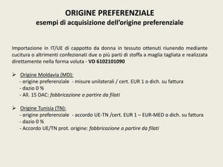 ORIGINE PREFERENZIALE
esempi di acquisizione dell’origine preferenziale
Importazione in IT/UE di cappotto da donna in tessuto ottenuti riunendo mediante
cucitura o altrimenti confezionati due o più parti di stoffa a maglia tagliata e realizzata
direttamente nella forma voluta - VD 6102101090
 Origine Moldavia (MD):
- origine preferenziale - misure unilaterali / cert. EUR 1 o dich. su fattura
- dazio 0 %
- All. 15 DAC: fabbricazione a partire da filati
 Origine Tunisia (TN):
- origine preferenziale - accordo UE-TN /cert. EUR 1 – EUR-MED o dich. su fattura
- dazio 0 %
- Accordo UE/TN prot. origine: fabbricazione a partire da filati
 