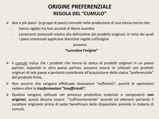  due o più paesi (o gruppi di paesi) coinvolti nella produzione di una stessa merce che:
 hanno siglato tra loro accordi di libero scambio
 contenenti protocolli relativi alla definizione dei prodotti originari, in virtù dei quali
i paesi interessati applicano identiche regole sull’origine
possono
“cumulare l’origine”
 il cumulo indica che i prodotti che hanno lo status di prodotti originari in un paese
partner, esportati in altro paese partner, possono essere ivi utilizzati con prodotti
originari di tale paese e pertanto contribuire all’acquisizione dello status “preferenziale”
del prodotto finito.
 Non occorre che vengano effettuate lavorazioni “sufficienti”, purchè le operazioni
vadano oltre le trasformazioni “insufficienti”.
 Qualora vengano utilizzati nel processo produttivo materiali o componenti non
originari, questi devono essere “sufficientemente” lavorati ed ottenere pertanto il
carattere originario prima di poter beneficiare delle disposizioni previste in materia di
cumulo.
ORIGINE PREFERENZIALE
REGOLA DEL “CUMULO”
 