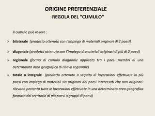 ORIGINE PREFERENZIALE
REGOLA DEL “CUMULO”
Il cumulo può essere :
 bilaterale (prodotto ottenuto con l’impiego di materiali originari di 2 paesi)
 diagonale (prodotto ottenuto con l’impiego di materiali originari di più di 2 paesi)
 regionale (forma di cumulo diagonale applicata tra i paesi membri di una
determinata area geografica di rilievo regionale)
 totale o integrale (prodotto ottenuto a seguito di lavorazioni effettuate in più
paesi con impiego di materiali sia originari dei paesi interessati che non originari:
rilevano pertanto tutte le lavorazioni effettuate in una determinata area geografica
formata dal territorio di più paesi o gruppi di paesi)
 