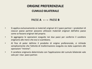 ORIGINE PREFERENZIALE
CUMULO BILATERALE
PAESE A PAESE B
• Si applica esclusivamente ai materiali originari di 2 paesi partner: i produttori di
ciascun paese partner possono utilizzare materiali originari dell’altro paese
come se fossero originari del proprio.
• Si aggregano le operazioni eseguite nei due paesi per conferire il carattere
originario alle merci che essi si scambiano.
• Al fine di poter definire il prodotto di origine preferenziale, si richiede
semplicemente che l’attività di trasformazione eseguita sia stata superiore alle
operazioni “minime”.
• Il carattere originario determinato con l’applicazione del cumulo bilaterale vale
solo per i due paesi partner.
 