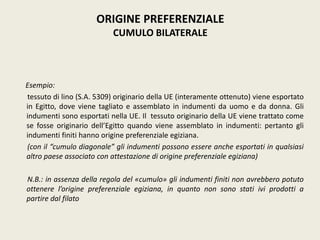 Esempio:
tessuto di lino (S.A. 5309) originario della UE (interamente ottenuto) viene esportato
in Egitto, dove viene tagliato e assemblato in indumenti da uomo e da donna. Gli
indumenti sono esportati nella UE. Il tessuto originario della UE viene trattato come
se fosse originario dell’Egitto quando viene assemblato in indumenti: pertanto gli
indumenti finiti hanno origine preferenziale egiziana.
(con il “cumulo diagonale” gli indumenti possono essere anche esportati in qualsiasi
altro paese associato con attestazione di origine preferenziale egiziana)
N.B.: in assenza della regola del «cumulo» gli indumenti finiti non avrebbero potuto
ottenere l’origine preferenziale egiziana, in quanto non sono stati ivi prodotti a
partire dal filato
ORIGINE PREFERENZIALE
CUMULO BILATERALE
 
