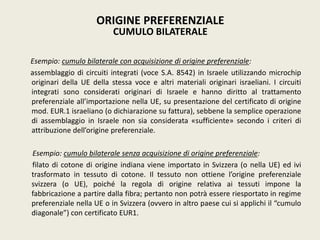 Esempio: cumulo bilaterale con acquisizione di origine preferenziale:
assemblaggio di circuiti integrati (voce S.A. 8542) in Israele utilizzando microchip
originari della UE della stessa voce e altri materiali originari israeliani. I circuiti
integrati sono considerati originari di Israele e hanno diritto al trattamento
preferenziale all’importazione nella UE, su presentazione del certificato di origine
mod. EUR.1 israeliano (o dichiarazione su fattura), sebbene la semplice operazione
di assemblaggio in Israele non sia considerata «sufficiente» secondo i criteri di
attribuzione dell’origine preferenziale.
Esempio: cumulo bilaterale senza acquisizione di origine preferenziale:
filato di cotone di origine indiana viene importato in Svizzera (o nella UE) ed ivi
trasformato in tessuto di cotone. Il tessuto non ottiene l’origine preferenziale
svizzera (o UE), poiché la regola di origine relativa ai tessuti impone la
fabbricazione a partire dalla fibra; pertanto non potrà essere riesportato in regime
preferenziale nella UE o in Svizzera (ovvero in altro paese cui si applichi il “cumulo
diagonale”) con certificato EUR1.
ORIGINE PREFERENZIALE
CUMULO BILATERALE
 